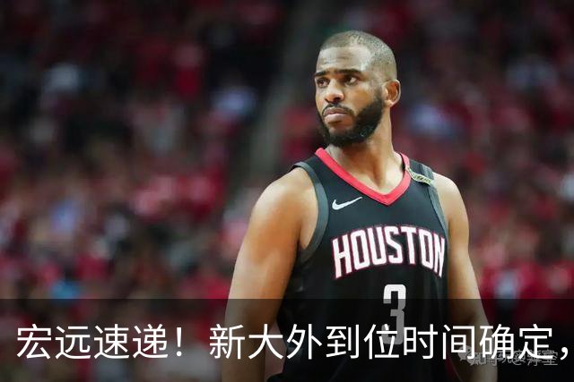 宏远速递！新大外到位时间确定，徐昕回归新消息，全队准备出发体测